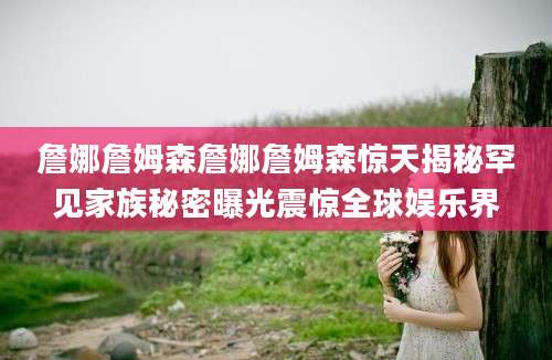 詹娜詹姆森詹娜詹姆森惊天揭秘罕见家族秘密曝光震惊全球娱乐界