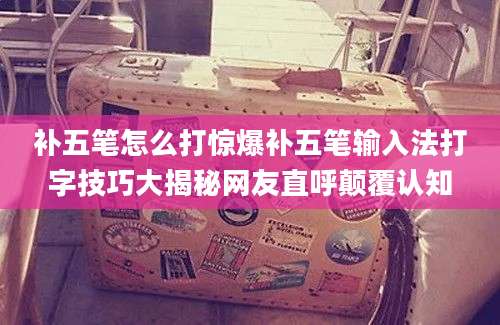 补五笔怎么打惊爆补五笔输入法打字技巧大揭秘网友直呼颠覆认知