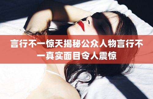 言行不一惊天揭秘公众人物言行不一真实面目令人震惊