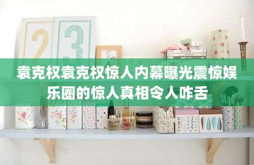 袁克权袁克权惊人内幕曝光震惊娱乐圈的惊人真相令人咋舌