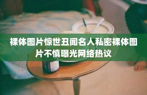 裸体图片惊世丑闻名人私密裸体图片不慎曝光网络热议