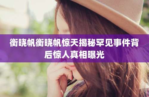 衡晓帆衡晓帆惊天揭秘罕见事件背后惊人真相曝光