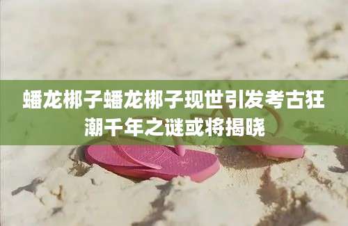 蟠龙梆子蟠龙梆子现世引发考古狂潮千年之谜或将揭晓
