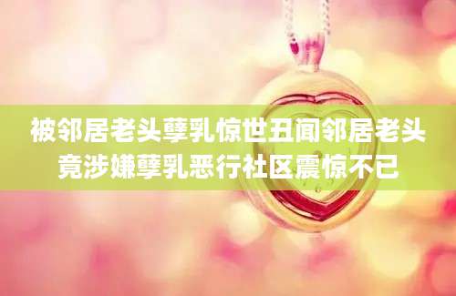 被邻居老头孽乳惊世丑闻邻居老头竟涉嫌孽乳恶行社区震惊不已