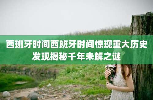 西班牙时间西班牙时间惊现重大历史发现揭秘千年未解之谜