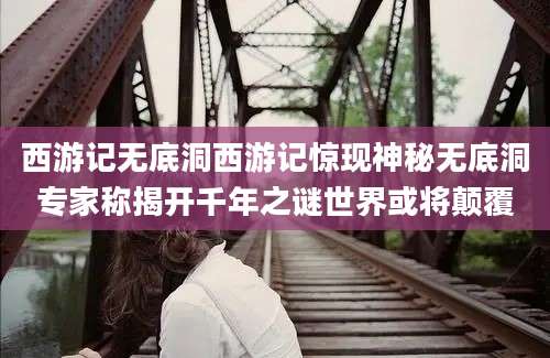 西游记无底洞西游记惊现神秘无底洞专家称揭开千年之谜世界或将颠覆