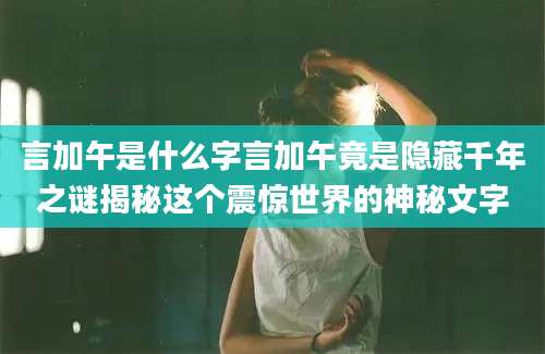 言加午是什么字言加午竟是隐藏千年之谜揭秘这个震惊世界的神秘文字