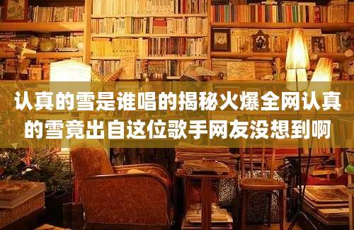 认真的雪是谁唱的揭秘火爆全网认真的雪竟出自这位歌手网友没想到啊