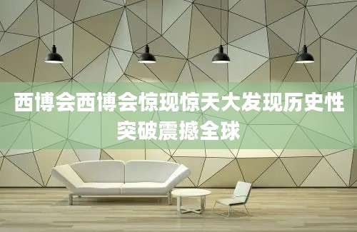 西博会西博会惊现惊天大发现历史性突破震撼全球