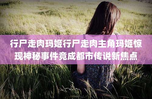 行尸走肉玛姬行尸走肉主角玛姬惊现神秘事件竟成都市传说新焦点