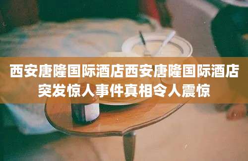 西安唐隆国际酒店西安唐隆国际酒店突发惊人事件真相令人震惊