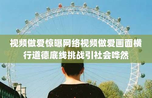 视频做爱惊曝网络视频做爱画面横行道德底线挑战引社会哗然