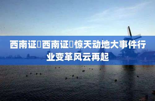 西南证劵西南证劵惊天动地大事件行业变革风云再起