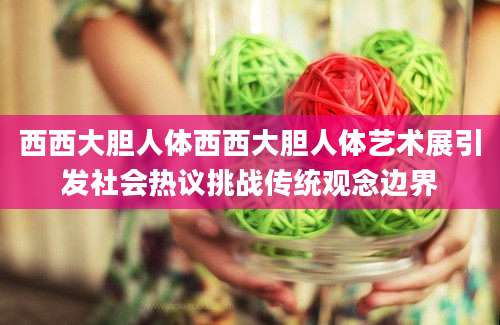 西西大胆人体西西大胆人体艺术展引发社会热议挑战传统观念边界