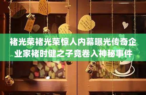 褚光荣褚光荣惊人内幕曝光传奇企业家褚时健之子竟卷入神秘事件