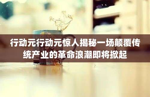行动元行动元惊人揭秘一场颠覆传统产业的革命浪潮即将掀起