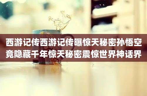 西游记传西游记传曝惊天秘密孙悟空竟隐藏千年惊天秘密震惊世界神话界