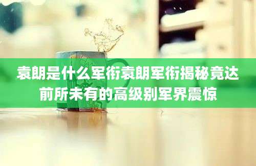 袁朗是什么军衔袁朗军衔揭秘竟达前所未有的高级别军界震惊