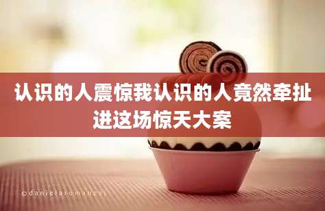 认识的人震惊我认识的人竟然牵扯进这场惊天大案