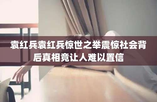 袁红兵袁红兵惊世之举震惊社会背后真相竟让人难以置信