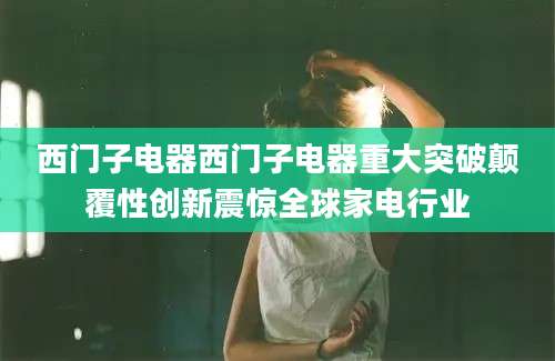 西门子电器西门子电器重大突破颠覆性创新震惊全球家电行业