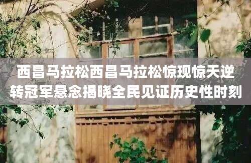 西昌马拉松西昌马拉松惊现惊天逆转冠军悬念揭晓全民见证历史性时刻
