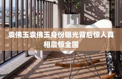 袁佛玉袁佛玉身份曝光背后惊人真相震惊全国