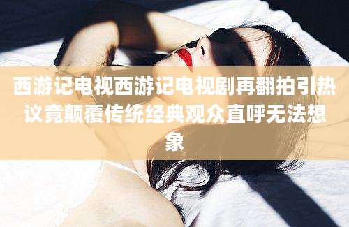 西游记电视西游记电视剧再翻拍引热议竟颠覆传统经典观众直呼无法想象