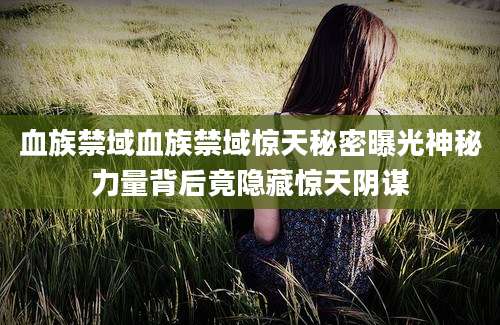 血族禁域血族禁域惊天秘密曝光神秘力量背后竟隐藏惊天阴谋
