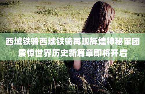 西域铁骑西域铁骑再现辉煌神秘军团震惊世界历史新篇章即将开启