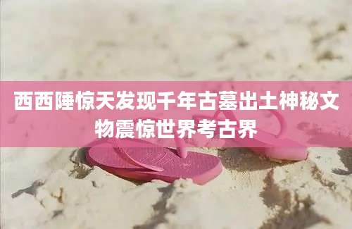 西西陲惊天发现千年古墓出土神秘文物震惊世界考古界