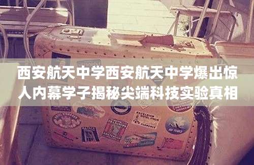 西安航天中学西安航天中学爆出惊人内幕学子揭秘尖端科技实验真相