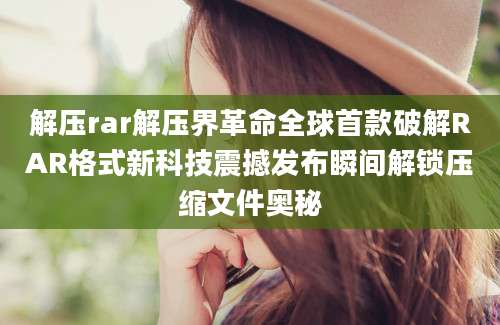 解压rar解压界革命全球首款破解RAR格式新科技震撼发布瞬间解锁压缩文件奥秘