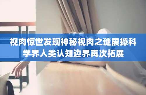 视肉惊世发现神秘视肉之谜震撼科学界人类认知边界再次拓展