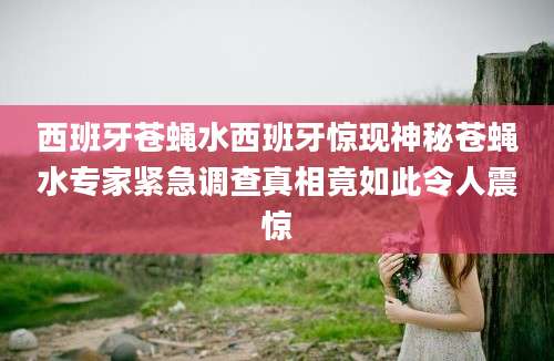 西班牙苍蝇水西班牙惊现神秘苍蝇水专家紧急调查真相竟如此令人震惊