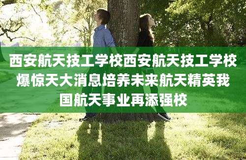 西安航天技工学校西安航天技工学校爆惊天大消息培养未来航天精英我国航天事业再添强校