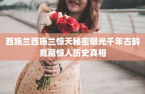 西施兰西施兰惊天秘密曝光千年古韵竟藏惊人历史真相