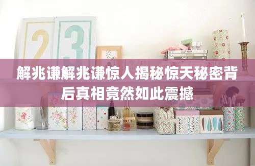 解兆谦解兆谦惊人揭秘惊天秘密背后真相竟然如此震撼