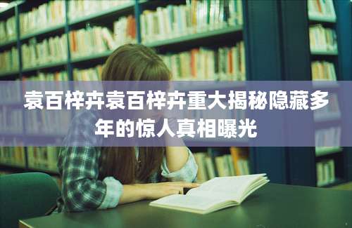 袁百梓卉袁百梓卉重大揭秘隐藏多年的惊人真相曝光