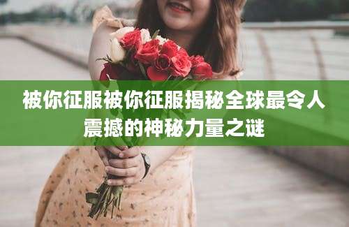 被你征服被你征服揭秘全球最令人震撼的神秘力量之谜