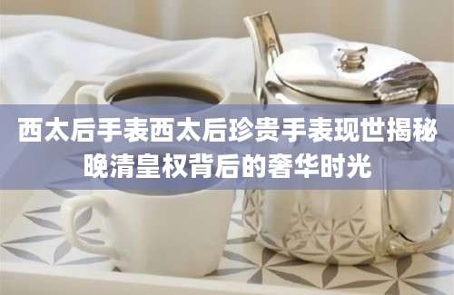 西太后手表西太后珍贵手表现世揭秘晚清皇权背后的奢华时光