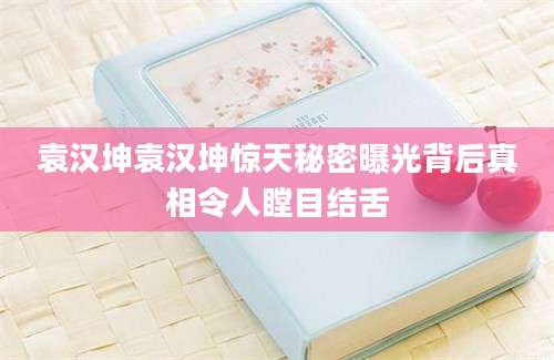 袁汉坤袁汉坤惊天秘密曝光背后真相令人瞠目结舌