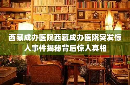 西藏成办医院西藏成办医院突发惊人事件揭秘背后惊人真相