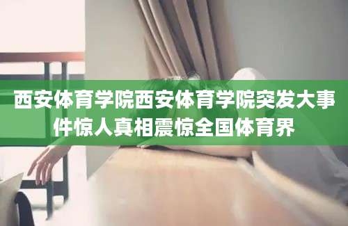 西安体育学院西安体育学院突发大事件惊人真相震惊全国体育界