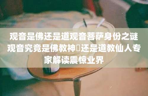 观音是佛还是道观音菩萨身份之谜观音究竟是佛教神祇还是道教仙人专家解读震惊业界