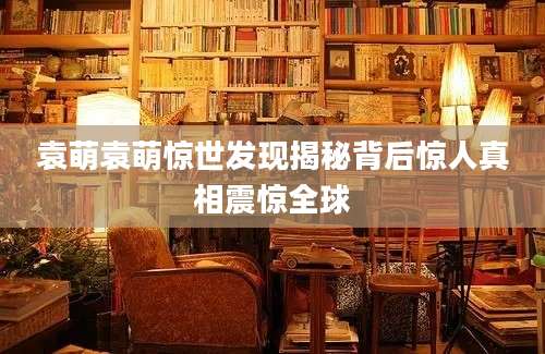 袁萌袁萌惊世发现揭秘背后惊人真相震惊全球