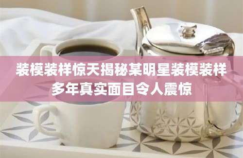 装模装样惊天揭秘某明星装模装样多年真实面目令人震惊