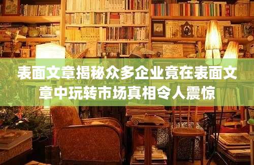 表面文章揭秘众多企业竟在表面文章中玩转市场真相令人震惊
