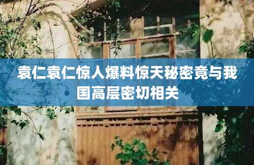 袁仁袁仁惊人爆料惊天秘密竟与我国高层密切相关