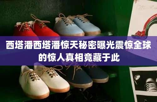 西塔潘西塔潘惊天秘密曝光震惊全球的惊人真相竟藏于此